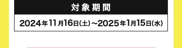 対象期間 2024年11月16日（土）～2025年1月15日（水）