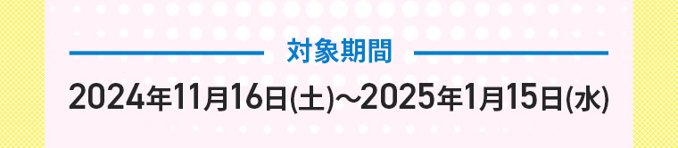 対象期間　2024年11月16日(土)〜2025年1月15日(水)