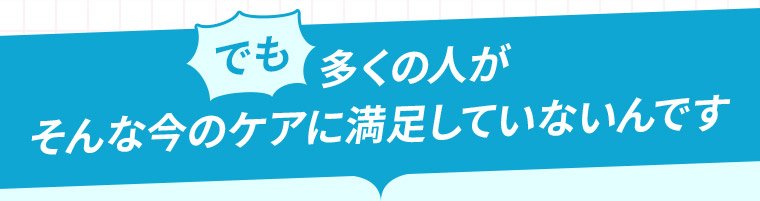 でも多くの人がそんな今のケアに満足していないんです