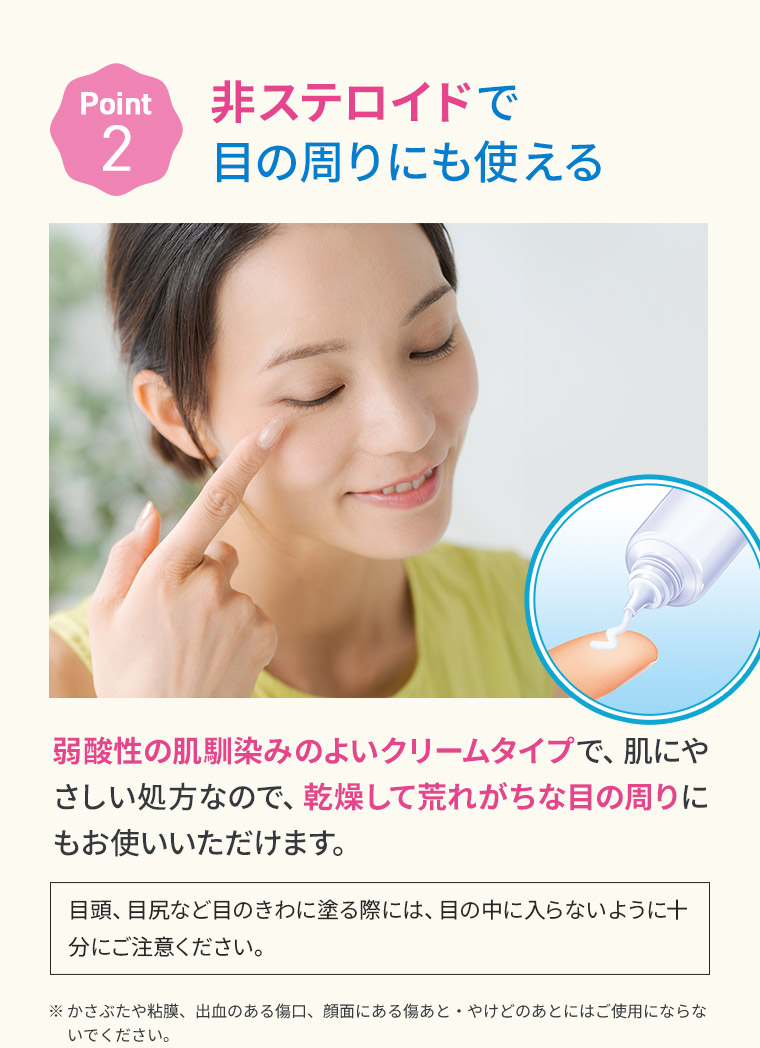 【Point 2】非ステロイドで目の周りにも使える 弱酸性の肌馴染みのよいクリームタイプで、肌にやさしい処方なので、乾燥して荒れがちな目の周りにもお使いいただけます。［目頭、目尻など目のきわに塗る際には、目の中に入らないように十分にご注意ください。］※かさぶたや粘膜、出血のある傷口、顔面にある傷あと・やけどのあとにはご使用にならないでください。