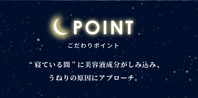 こだわりポイントポイント “寝ている間”に美容液成分がしみ込み、うねりの原因にアプローチ。