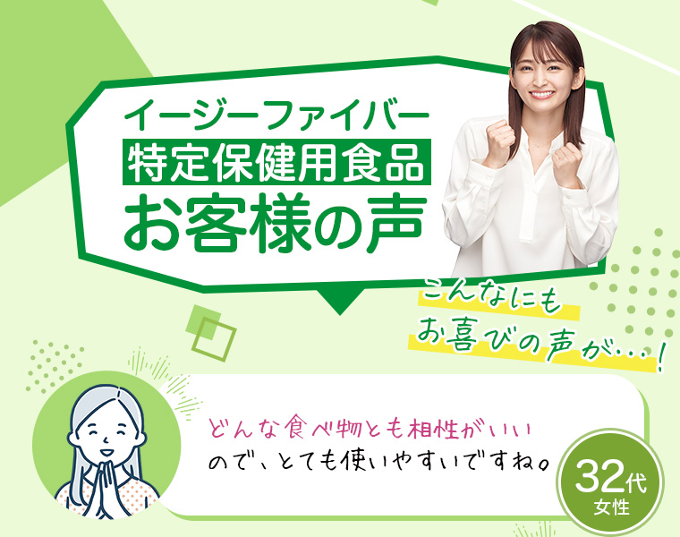 イージーファイバー特定保健用食品お客様の声こんなにもお喜びの声が…!32代 女性「どんな食べ物とも相性がいいので、とても使いやすいですね。」