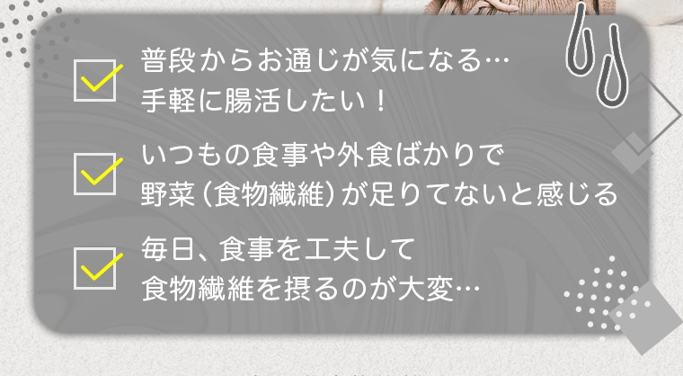 普段からお通じが気になる…手軽に腸活したい！/いつもの食事や外食ばかりで野菜(食物繊維)が足りないと感じる/毎日、食事を工夫して食物繊維を摂るのが大変…