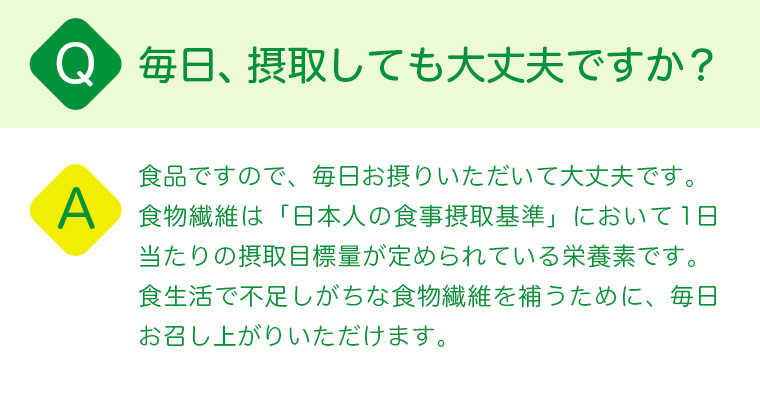 Q:毎日、飲んでも大丈夫ですか？A:食品ですので、毎日お摂りいただいて大丈夫です。食物繊維は「日本人の食事摂取基準」において1日当たりの摂取目標量が定められている栄養素です。食生活で不足しがちな食物繊維を補うために、毎日お召し上がりいただけます。