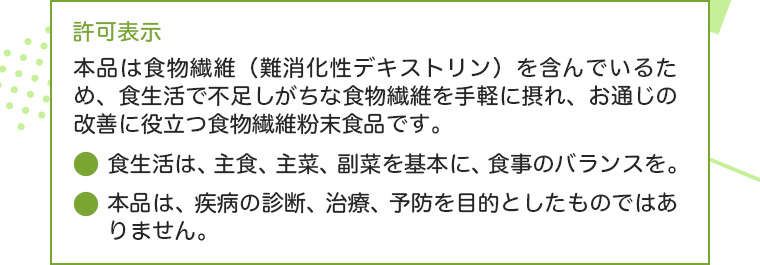 許可表示:本品は食物繊維(難消化性デキストリン)を含んでいるため、食生活で不足しがちな食物繊維を手軽に摂れ、お通じの改善に役立つ食物繊維粉末食品です。●食生活は、主食、主菜、副菜を基本に、食事のバランスを。●本品は、疫病の診断、治療、予防を目的としたものではありません。