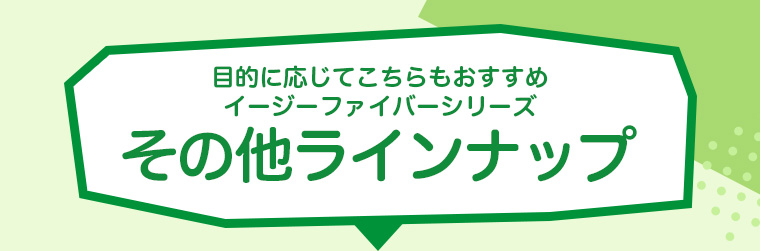 目的に応じてこちらもおすすめイージーファイバーシリーズその他ラインナップ