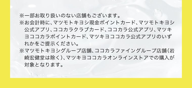 ※一部お取り扱いのない店舗もございます。※お会計時に、マツモトキヨシ現金ポイントカード、マツモトキヨシ公式アプリ、ココカラクラブカード、ココカラ公式アプリ、マツキヨココカラポイントカード、マツキヨココカラ公式アプリのいずれかをご提示ください。※マツモトキヨシグループ店舗、ココカラファイングループ店舗（岩崎宏健堂は除く）、マツキヨココカラオンラインストアでの購入が対象となります。