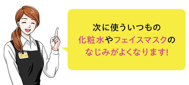 次に使ういつもの化粧水やフェイスマスクのなじみがよくなります！