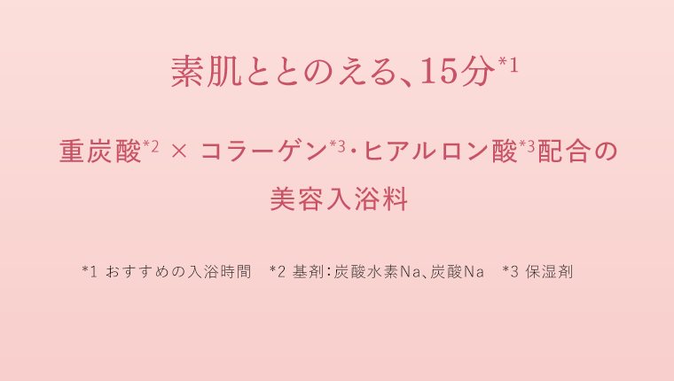 素肌ととのえる、15分*1　重炭酸*2×コラーゲン*3×ヒアルロン酸*3配合の美容入浴料　*1 おすすめの入浴時間　*2 基剤：炭酸水素Na、炭酸Na　*3 保湿剤