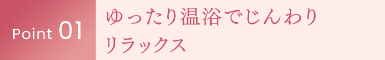 Point 01｜ゆったり温浴でじんわりリラックス