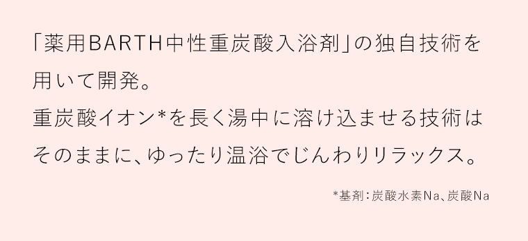 「薬用BARTH中性重炭酸入浴剤」の独自技術を用いて開発。重炭酸イオン*を長く湯中に溶け込ませる技術はそのままに、ゆったり温浴でじんわりリラックス。*基剤：炭酸水素Na、炭酸Na