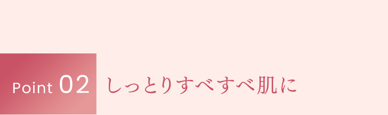 Point 02｜しっとりすべすべ肌に