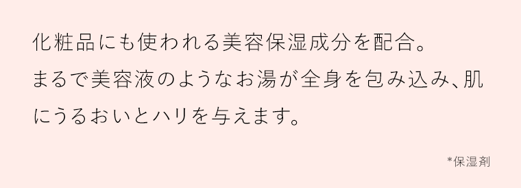 化粧品にも使われる美容保湿成分を配合。まるで美容液のようなお湯が全身を包み込み、肌にうるおいとハリを与えます。