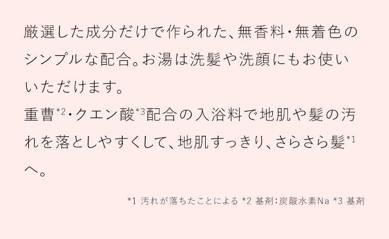 厳選した成分だけで作られた、無香料・無着色のシンプルな配合。お湯は洗髪や洗顔にもお使いいただけます。重曹*2・クエン酸*3配合の入浴料で地肌や髪の汚れを落としやすくして、地肌すっきり、さらさら髪*1へ。*1 汚れが落ちたことによる *2 基剤：炭酸水素Na *3 基剤