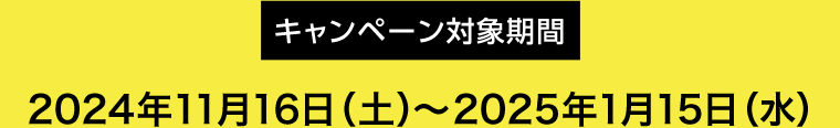 【キャンペーン対象期間】2024年11月16日(土)〜2025年1月15日(水)