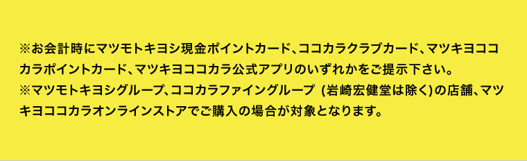 ※お会計時にマツモトキヨシ現金ポイントカード、ココカラクラブカード、マツキヨココカラポイントカード、マツキヨココカラ公式アプリのいずれかをご提示下さい。※マツモトキヨシグループ、ココカラファイングループ (岩崎宏健堂は除く)の店舗、マツキヨココカラオンラインストアでご購入の場合が対象となります。