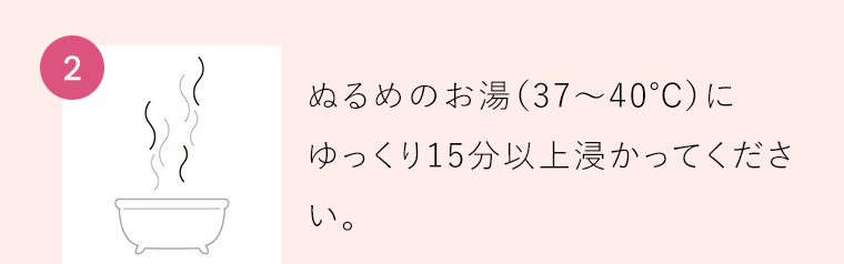 【2】ぬるめのお湯（37〜40℃）にゆっくり15分以上浸かってください。