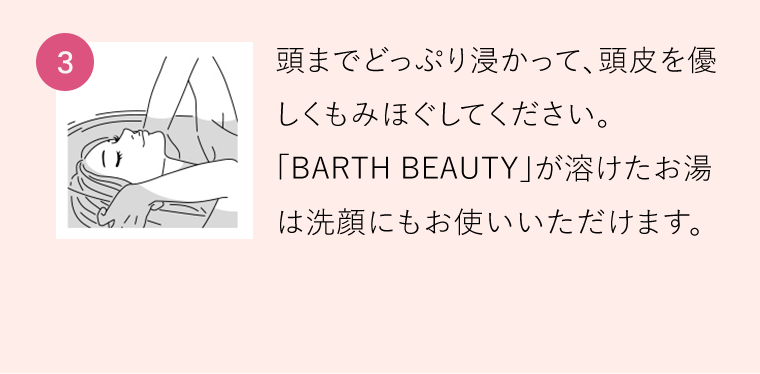 【3】頭までどっぷり浸かって、頭皮を優しくもみほぐしてください。「BARTH BEAUTY」が溶けたお湯は洗顔にもお使いいただけます。