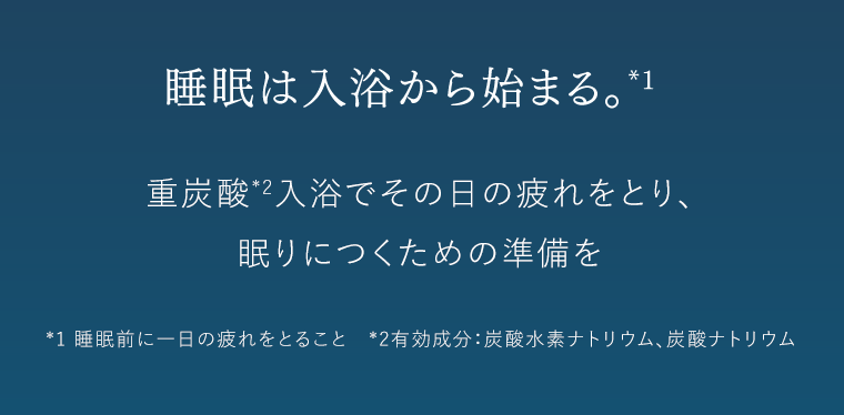 睡眠は入浴から始まる。*1　重炭酸*2入浴でその日の疲れをとり、眠りにつくための準備を　*1 睡眠前に一日の疲れをとること　*2 有効成分：炭酸水素ナトリウム、炭酸ナトリウム