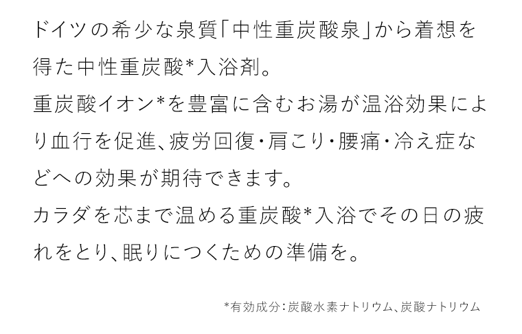 ドイツの希少な泉質「中性重炭酸泉」から着想を得た中性重炭酸*入浴剤。重炭酸イオン*を豊富に含むお湯が温浴効果により血行を促進、疲労回復・肩こり・腰痛・冷え症などへの効果が期待できます。カラダを芯まで温める重炭酸*入浴でその日の疲れをとり、眠りにつくための準備を。*有効成分：炭酸水素ナトリウム、炭酸ナトリウム