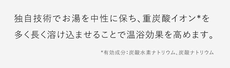 独自技術でお湯を中性に保ち、重炭酸イオン*を多く長く溶け込ませることで温浴効果を高めます。*有効成分：炭酸水素ナトリウム、炭酸ナトリウム