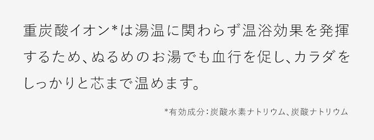 重炭酸イオン*は湯温に関わらず温浴効果を発揮するため、ぬるめのお湯でも血行を促し、カラダをしっかりと芯まで温めます。カラダの芯まで温める重炭酸*入浴でその日の疲れをとり、眠りにつくための準備を。*有効成分：炭酸水素ナトリウム、炭酸ナトリウム
