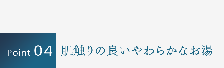 Point 04｜肌触りの良いやわらかなお湯