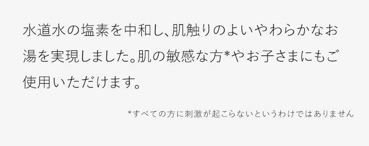 水道水の塩素を中和し、肌触りのよいやわらかなお湯を実現しました。肌の敏感な方*やお子さまにもご使用いただけます。*すべての方に刺激が起こらないというわけではありません