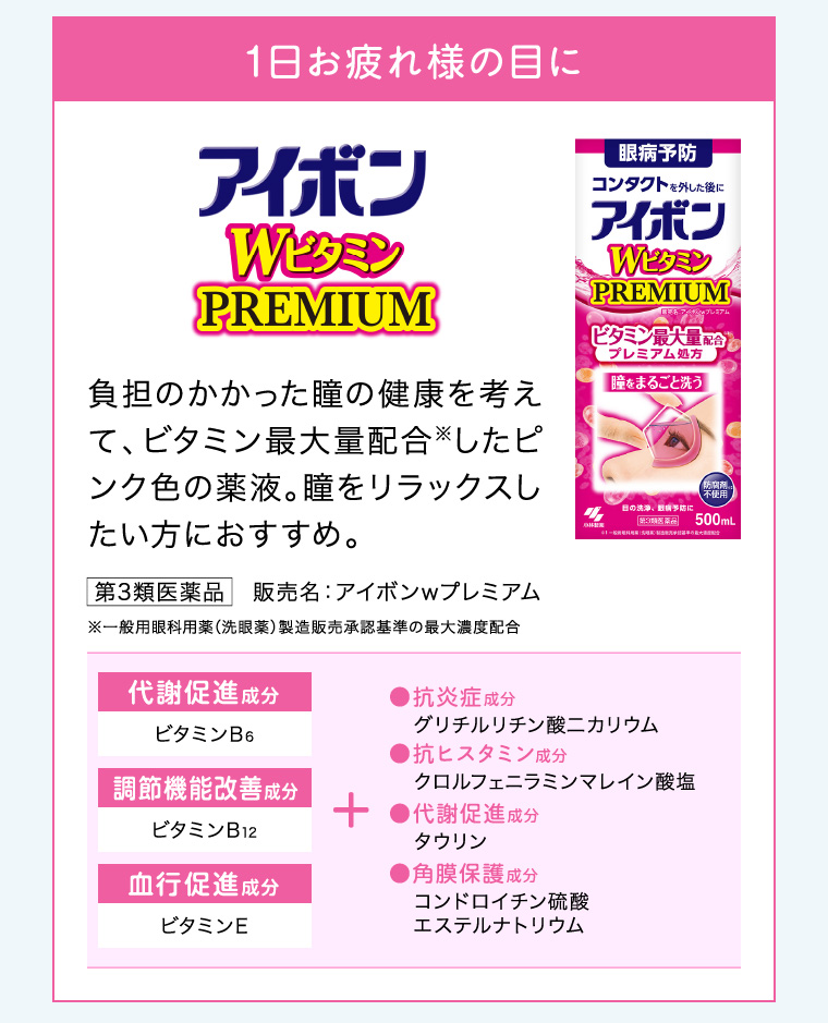 1日お疲れ様の目に「アイボンWビタミン PREMIUM」負担のかかった瞳の健康を考えて、ビタミン最大量配合したピンク色の薬液。瞳をリラックスしたい方におすすめ。