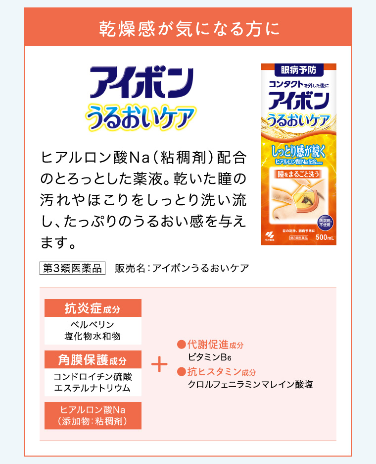 乾燥感が気になる方に「アイボンうるおいケア」ヒアルロン酸Na （粘稠剤）配合のとろっとした薬液。乾いた瞳の汚れやほこりをしっとり洗い流し、たっぷりのうるおい感を与えます。