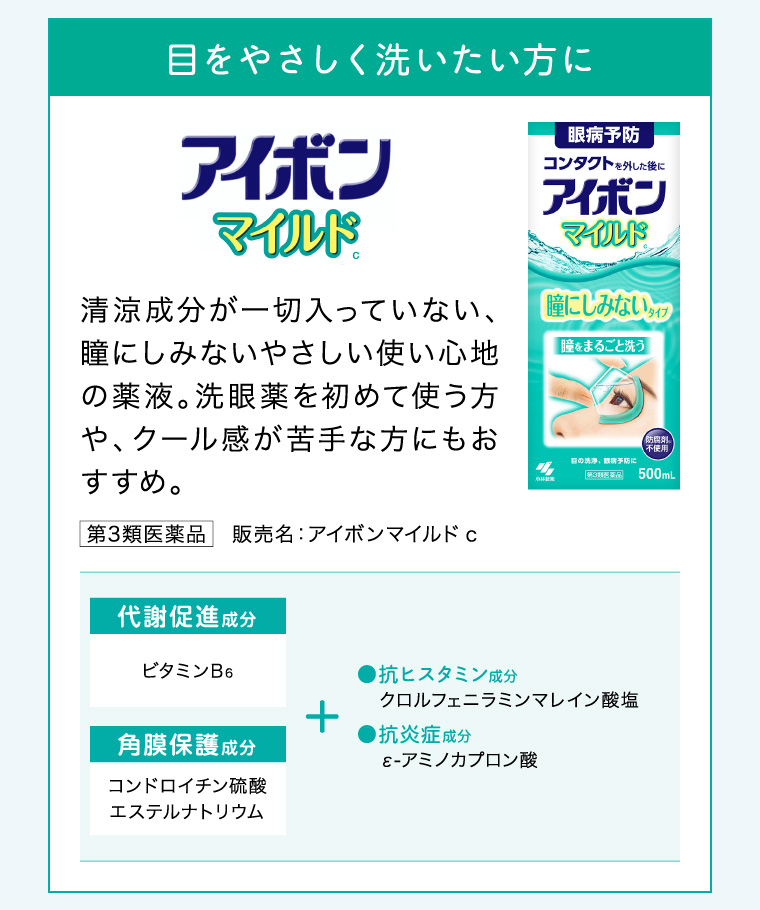 目をやさしく洗いたい方に「アイボンマイルド」清涼成分が一切入っていない、瞳にしみないやさしい使い心地の薬液。洗眼薬を初めて使う方や、クール感が苦手な方にもおすすめ。