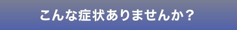 こんな症状ありませんか？
