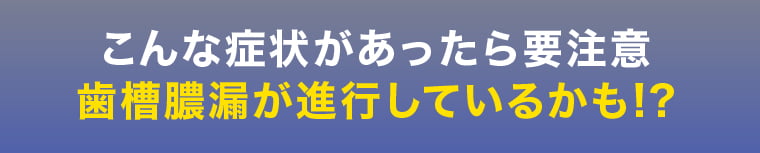 こんな症状があったら要注意、歯槽膿漏が進行しているかも!?