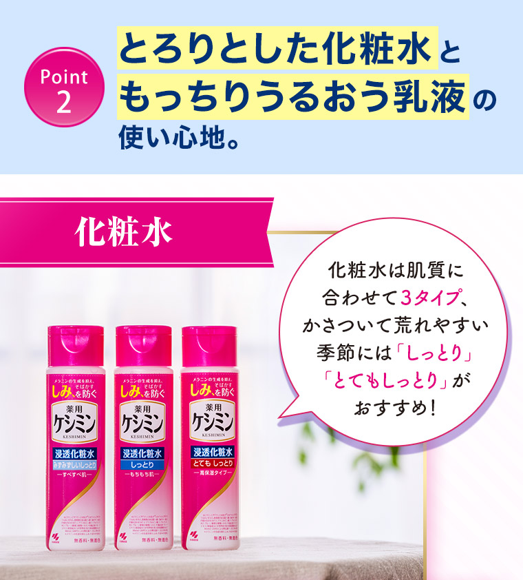 ［Point 2］とろりとした化粧水ともっちりうるおう乳液の使い心地。【化粧水】化粧水は肌質に合わせて３タイプ、かさついて荒れやすい季節には「しっとり」「とてもしっとり」がおすすめ！