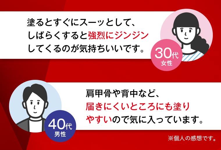 30代女性「塗るとすぐにスーッとして、しばらくすると強烈にジンジンしてくるのが気持ちいいです。」 40代男性「肩甲骨や背中など、届きにくいところにも塗りやすいので気に入っています。」