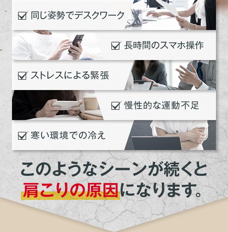 ・同じ姿勢でデスクワーク ・長時間のスマホ操作 ・ストレスによる緊張 ・慢性的な運動不足 ・寒い環境での冷え このようなシーンが続くと肩こりの原因になります。