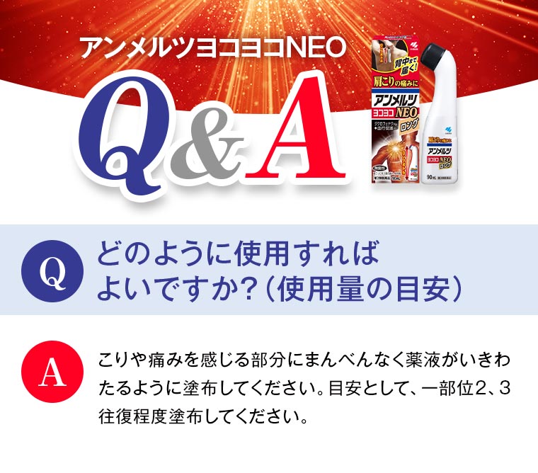 \アンメルツヨコヨコNEO Q&A/ Q：どのように使用すれば よいですか？（使用量の目安） A：こりや痛みを感じる部分にまんべんなく薬液がいきわたるように塗布してください。目安として、一部位2、3往復程度塗布してください。