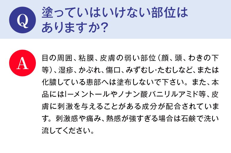 Q：塗っていはいけない部位はありますか？ A：目の周囲、粘膜、皮膚の弱い部位（顔、頭、わきの下等）、湿疹、かぶれ、傷口、みずむし・たむしなど、または化膿している患部へは塗布しないで下さい。また、本品にはｌ－メントールやノナン酸バニリルアミド等、皮膚に刺激を与えることがある成分が配合されています。刺激感や痛み、熱感が強すぎる場合は石鹸で洗い流してください。