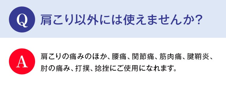 Q：肩こり以外には使えませんか？ A：肩こりの痛みのほか、腰痛、関節痛、筋肉痛、腱鞘炎、肘の痛み、打撲、捻挫にご使用になれます。
