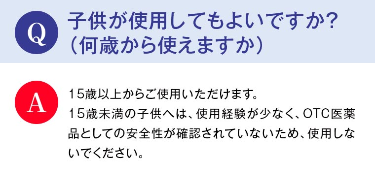 Q：子供が使用してもよいですか？（何歳から使えますか） A：15歳以上からご使用いただけます。15歳未満の子供へは、使用経験が少なく、OTC医薬品としての安全性が確認されていないため、使用しないでください。