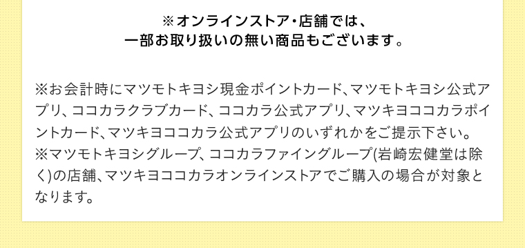 ※オンラインストア・店舗では、 一部お取り扱いの無い商品もございます。 ※お会計時にマツモトキヨシ現金ポイントカード、マツモトキヨシ公式アプリ、ココカラクラブカード、ココカラ公式アプリ、マツキヨココカラボイントカード、マツキヨココカラ公式アプリのいずれかをご提示下さい。 マツモトキヨシグループ、ココカラファイングループ(岩崎宏健堂は除く)の店舗、マツキヨココカラオンラインストアでご購入の場合が対象となります。
