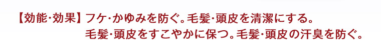 【効能・効果】 フケ・かゆみを防ぐ。 毛髪・頭皮を清潔にする。 毛髪・頭皮をすこやかに保つ。 毛髪・頭皮の汗臭を防ぐ。