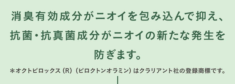 消臭有効成分がニオイを包み込んで抑え、抗菌・抗真菌成分がニオイの新たな発生を防ぎます。 *オクトピロックス (R) (ピロクトンオラミン) はクラリアント社の登録商標です。