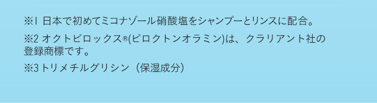 ※1 日本で初めてミコナゾール硝酸塩をシャンプーとリンスに配合。 ※2 オクトピロックス(ピロクトンオラミン)は、クラリアント社の登録商標です。 ※3 トリメチクスルグリシン(保湿成分)