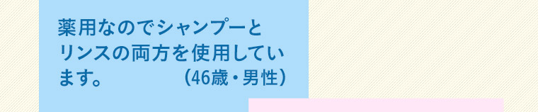 薬用なのでシャンプーとリンスの両方を使用しています。(46歳 男性)