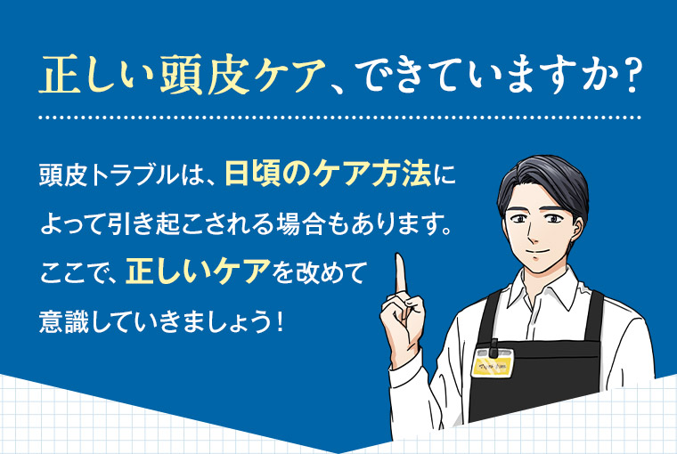 正しい頭皮ケア、できていますか? 頭皮トラブルは、日頃のケア方法によって引き起こされる場合もあります。 ここで、正しいケアを改めて意識していきましょう!