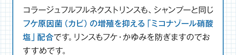 コラージュフルフルネクストリンスも、シャンプーと同じフケ原因菌(カビ)の増殖を抑える 「ミコナゾール硝酸塩」 配合です。 リンスもフケ・かゆみを防ぎますのでおすすめです。