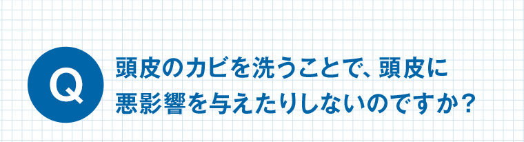 Q 頭皮のカビを洗うことで、頭皮に悪影響を与えたりしないのですか?