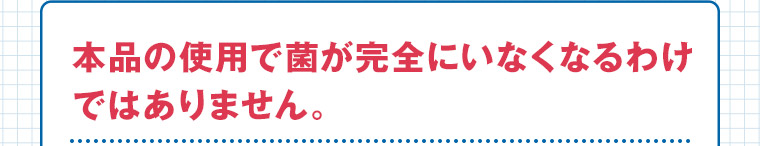 本品の使用で菌が完全にいなくなるわけではありません。