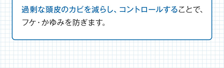 過剰な頭皮のカビを減らし、コントロールすることで、フケ・かゆみを防ぎます。